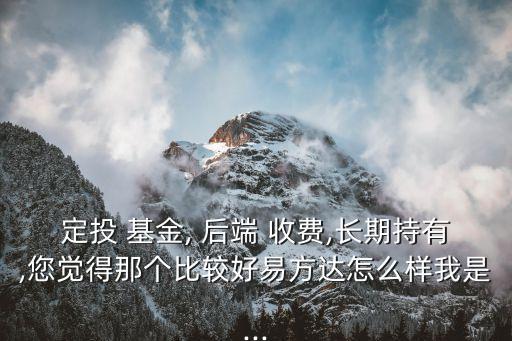 定投 基金, 后端 收費,長期持有,您覺得那個比較好易方達怎么樣我是...