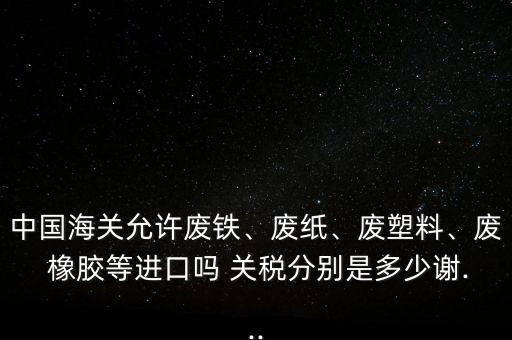 中國(guó)海關(guān)允許廢鐵、廢紙、廢塑料、廢 橡膠等進(jìn)口嗎 關(guān)稅分別是多少謝...