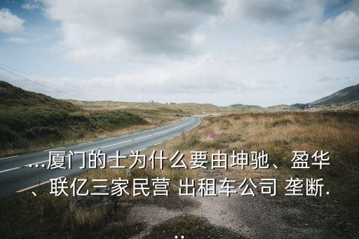...廈門的士為什么要由坤馳、盈華、聯(lián)億三家民營 出租車公司 壟斷...