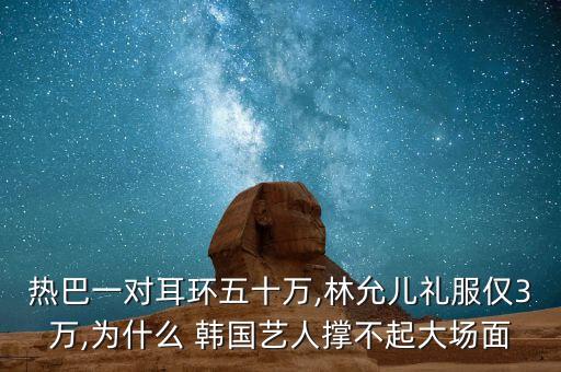 熱巴一對耳環(huán)五十萬,林允兒禮服僅3萬,為什么 韓國藝人撐不起大場面