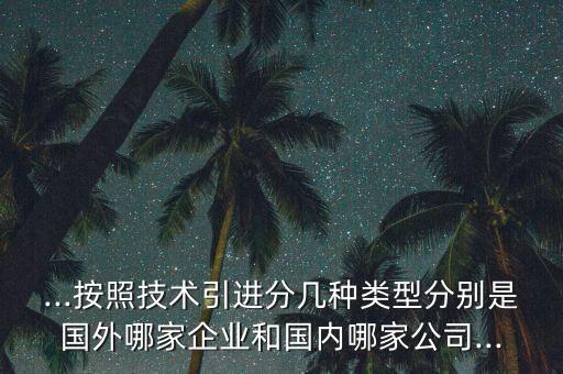 ...按照技術(shù)引進(jìn)分幾種類型分別是國(guó)外哪家企業(yè)和國(guó)內(nèi)哪家公司...