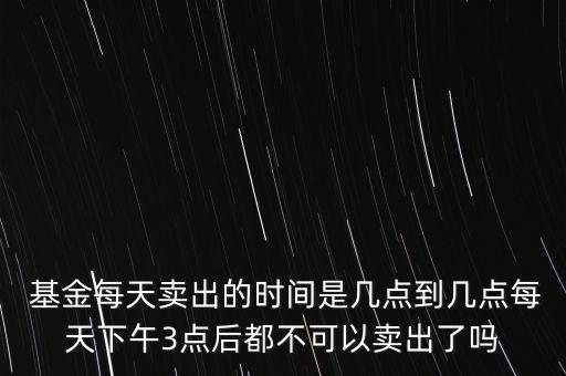  基金每天賣(mài)出的時(shí)間是幾點(diǎn)到幾點(diǎn)每天下午3點(diǎn)后都不可以賣(mài)出了嗎