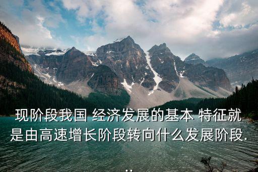 現(xiàn)階段我國 經(jīng)濟(jì)發(fā)展的基本 特征就是由高速增長階段轉(zhuǎn)向什么發(fā)展階段...