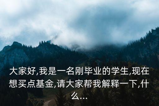 大家好,我是一名剛畢業(yè)的學生,現(xiàn)在想買點基金,請大家?guī)臀医忉屢幌?什么...