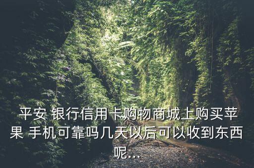  平安 銀行信用卡購(gòu)物商城上購(gòu)買蘋果 手機(jī)可靠嗎幾天以后可以收到東西呢...