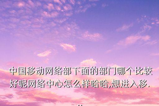  中國(guó)移動(dòng)網(wǎng)絡(luò)部下面的部門(mén)哪個(gè)比較好呢網(wǎng)絡(luò)中心怎么樣哈哈,想進(jìn)入移...