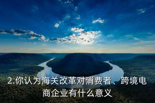 2.你認(rèn)為海關(guān)改革對(duì)消費(fèi)者、跨境電商企業(yè)有什么意義
