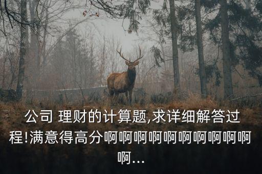  公司 理財(cái)?shù)挠?jì)算題,求詳細(xì)解答過程!滿意得高分啊啊啊啊啊啊啊啊啊啊啊...