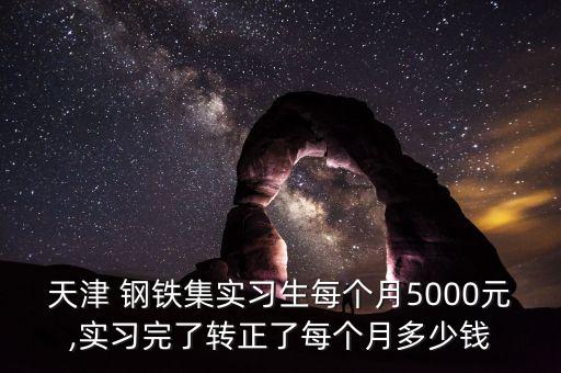 天津 鋼鐵集實習生每個月5000元,實習完了轉(zhuǎn)正了每個月多少錢
