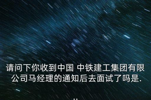 請問下你收到中國 中鐵建工集團有限 公司馬經(jīng)理的通知后去面試了嗎是...