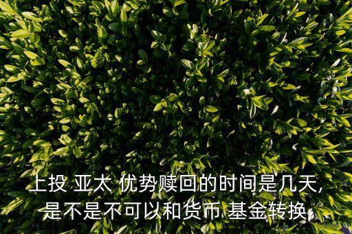 上投 亞太 優(yōu)勢贖回的時(shí)間是幾天,是不是不可以和貨幣 基金轉(zhuǎn)換