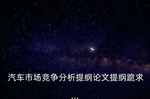  汽車市場(chǎng)競(jìng)爭(zhēng)分析提綱論文提綱跪求...