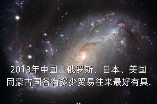 2013年中國、俄羅斯、日本、美國同蒙古國各有多少貿(mào)易往來最好有具...