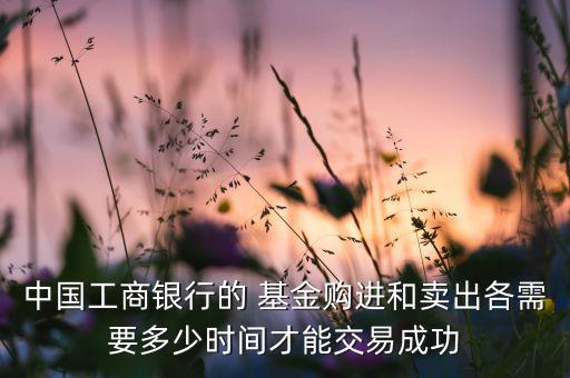 中國(guó)工商銀行的 基金購(gòu)進(jìn)和賣(mài)出各需要多少時(shí)間才能交易成功