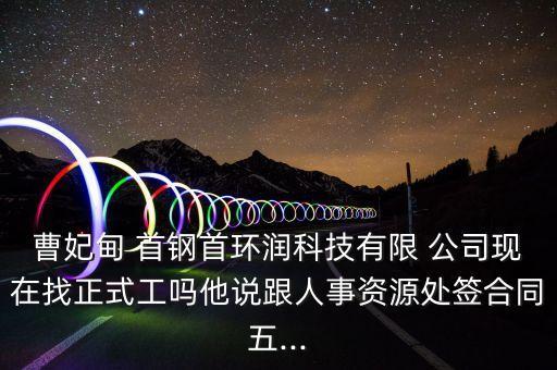 曹妃甸 首鋼首環(huán)潤科技有限 公司現在找正式工嗎他說跟人事資源處簽合同五...