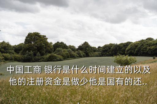 中國工商 銀行是什么時間建立的以及他的注冊資金是做少他是國有的還...