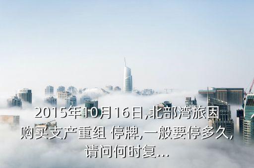 2015年10月16日,北部灣旅因購買支產(chǎn)重組 停牌,一般要停多久,請問何時復(fù)...