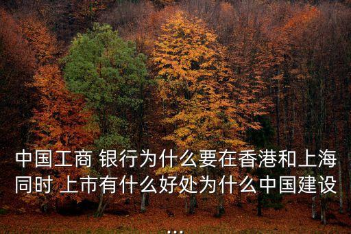 中國工商 銀行為什么要在香港和上海同時 上市有什么好處為什么中國建設...