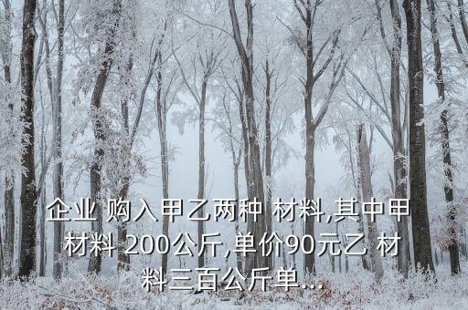 企業(yè) 購入甲乙兩種 材料,其中甲 材料 200公斤,單價90元乙 材料三百公斤單...
