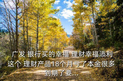  廣發(fā) 銀行買的幸福 理財幸福添利這個 理財產(chǎn)品18個月虧了本金很多到期了要...