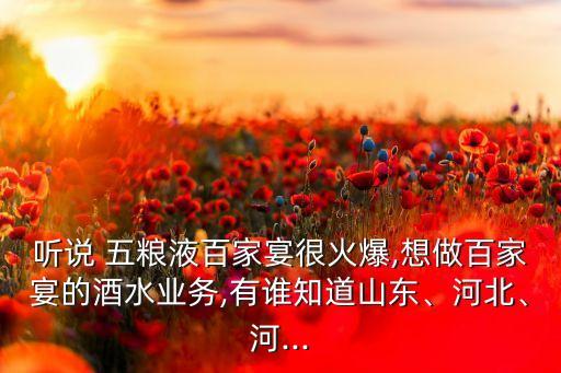 聽說 五糧液百家宴很火爆,想做百家宴的酒水業(yè)務(wù),有誰知道山東、河北、河...