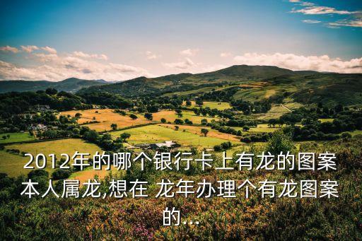 2012年的哪個銀行卡上有龍的圖案本人屬龍,想在 龍年辦理個有龍圖案的...