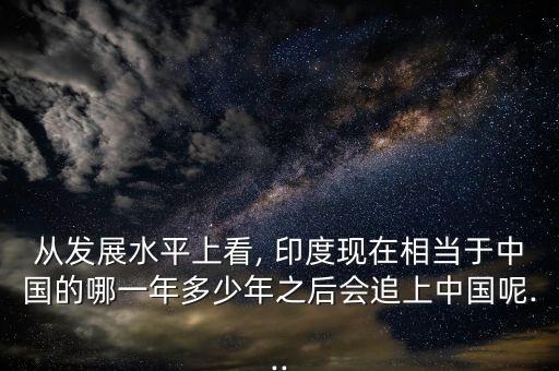 從發(fā)展水平上看, 印度現(xiàn)在相當(dāng)于中國的哪一年多少年之后會追上中國呢...