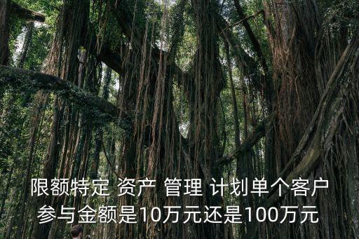 限額特定 資產(chǎn) 管理 計(jì)劃單個(gè)客戶參與金額是10萬(wàn)元還是100萬(wàn)元