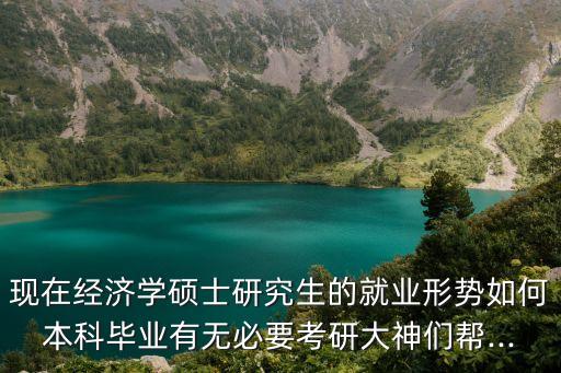 現(xiàn)在經(jīng)濟(jì)學(xué)碩士研究生的就業(yè)形勢(shì)如何本科畢業(yè)有無必要考研大神們幫...