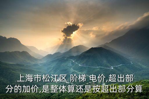  上海市松江區(qū) 階梯 電價(jià),超出部分的加價(jià),是整體算還是按超出部分算