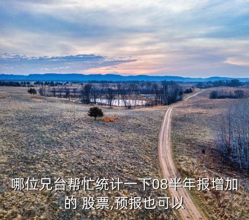 哪位兄臺(tái)幫忙統(tǒng)計(jì)一下08半年報(bào)增加的 股票,預(yù)報(bào)也可以