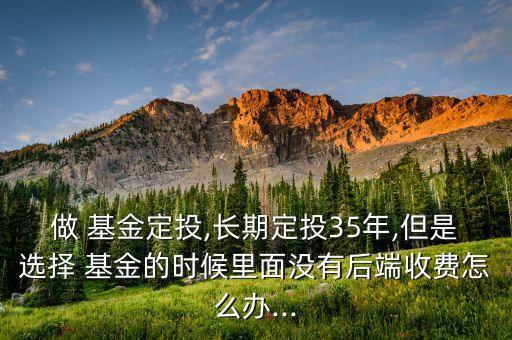 做 基金定投,長期定投35年,但是選擇 基金的時候里面沒有后端收費怎么辦...