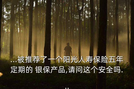 ...被推薦了一個陽光人壽保險五年定期的 銀保產(chǎn)品,請問這個安全嗎...