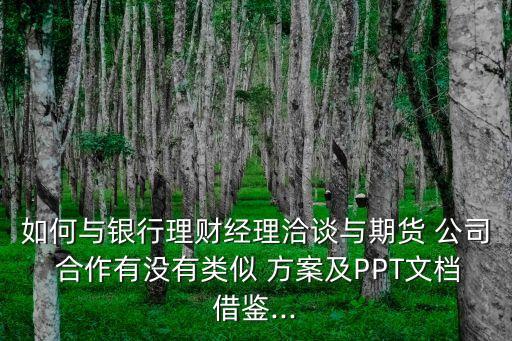 如何與銀行理財經(jīng)理洽談與期貨 公司 合作有沒有類似 方案及PPT文檔借鑒...