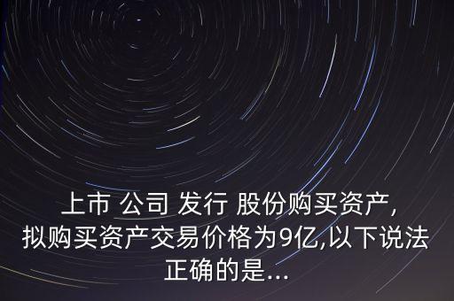  上市 公司 發(fā)行 股份購(gòu)買資產(chǎn),擬購(gòu)買資產(chǎn)交易價(jià)格為9億,以下說法正確的是...