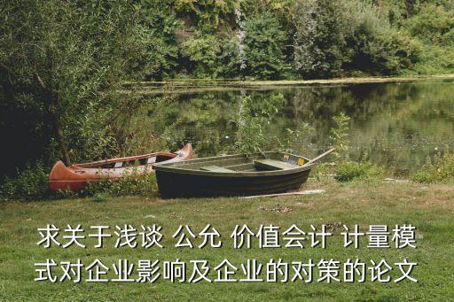 求關(guān)于淺談 公允 價(jià)值會(huì)計(jì) 計(jì)量模式對企業(yè)影響及企業(yè)的對策的論文