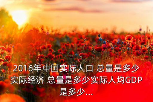 2016年中國實際人口 總量是多少實際經濟 總量是多少實際人均GDP是多少...