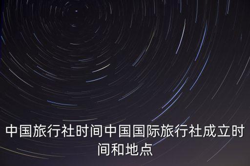 中國旅行社時(shí)間中國國際旅行社成立時(shí)間和地點(diǎn)