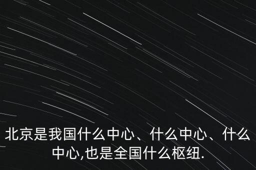 北京是我國(guó)什么中心、什么中心、什么中心,也是全國(guó)什么樞紐.