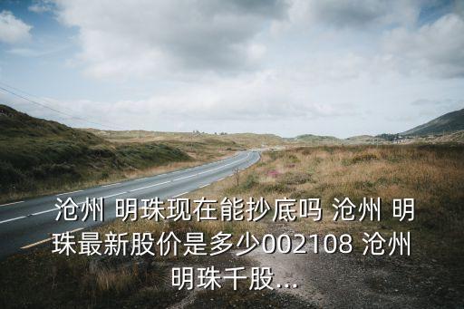  滄州 明珠現(xiàn)在能抄底嗎 滄州 明珠最新股價是多少002108 滄州 明珠千股...