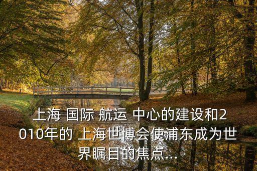  上海 國(guó)際 航運(yùn) 中心的建設(shè)和2010年的 上海世博會(huì)使浦東成為世界矚目的焦點(diǎn)...