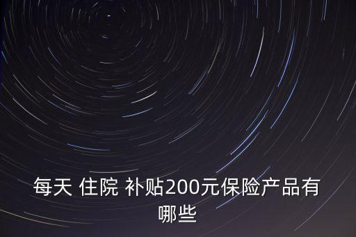 每天 住院 補(bǔ)貼200元保險產(chǎn)品有哪些