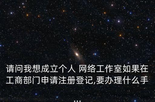 請問我想成立個人 網(wǎng)絡(luò)工作室如果在工商部門申請注冊登記,要辦理什么手...