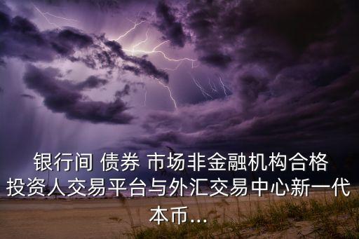  銀行間 債券 市場非金融機(jī)構(gòu)合格投資人交易平臺(tái)與外匯交易中心新一代本幣...