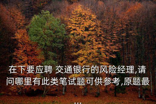 在下要應(yīng)聘 交通銀行的風(fēng)險(xiǎn)經(jīng)理,請(qǐng)問(wèn)哪里有此類(lèi)筆試題可供參考,原題最...