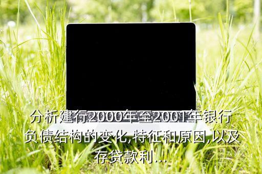 分析建行2000年至2001年銀行 負(fù)債結(jié)構(gòu)的變化,特征和原因,以及存貸款利...