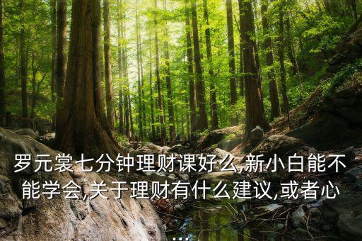 羅元裳七分鐘理財課好么,新小白能不能學(xué)會,關(guān)于理財有什么建議,或者心...