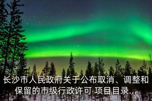 長(zhǎng)沙市人民政府關(guān)于公布取消、調(diào)整和保留的市級(jí)行政許可 項(xiàng)目目錄...