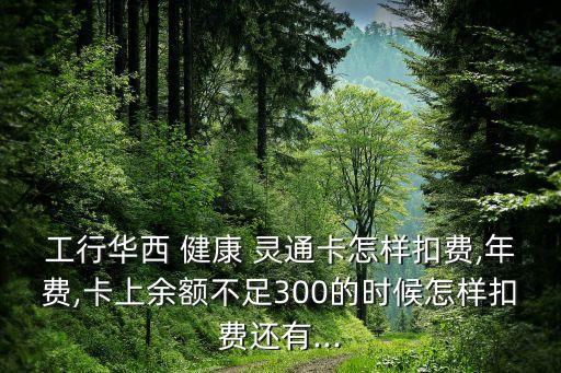 工行華西 健康 靈通卡怎樣扣費(fèi),年費(fèi),卡上余額不足300的時(shí)候怎樣扣費(fèi)還有...