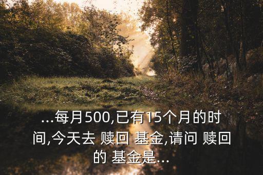 ...每月500,已有15個月的時間,今天去 贖回 基金,請問 贖回的 基金是...